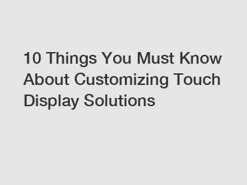 10 Things You Must Know About Customizing Touch Display Solutions