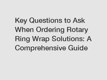 Key Questions to Ask When Ordering Rotary Ring Wrap Solutions: A Comprehensive Guide