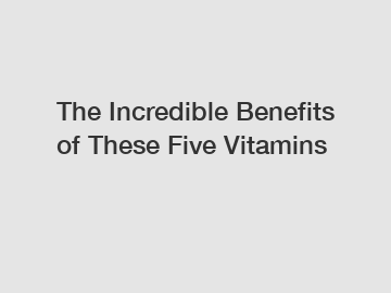 The Incredible Benefits of These Five Vitamins
