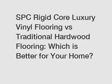 SPC Rigid Core Luxury Vinyl Flooring vs Traditional Hardwood Flooring: Which is Better for Your Home?