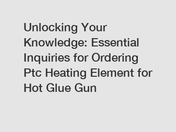 Unlocking Your Knowledge: Essential Inquiries for Ordering Ptc Heating Element for Hot Glue Gun