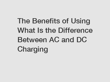 The Benefits of Using What Is the Difference Between AC and DC Charging
