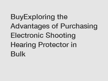 BuyExploring the Advantages of Purchasing Electronic Shooting Hearing Protector in Bulk