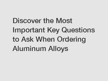 Discover the Most Important Key Questions to Ask When Ordering Aluminum Alloys