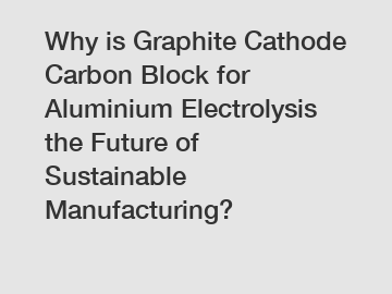 Why is Graphite Cathode Carbon Block for Aluminium Electrolysis the Future of Sustainable Manufacturing?