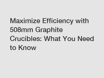 Maximize Efficiency with 508mm Graphite Crucibles: What You Need to Know