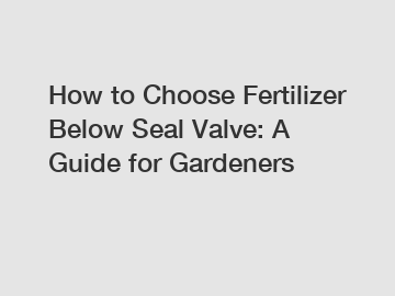 How to Choose Fertilizer Below Seal Valve: A Guide for Gardeners