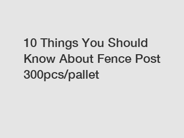 10 Things You Should Know About Fence Post 300pcs/pallet