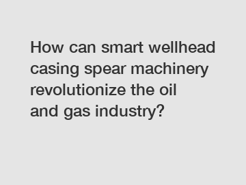 How can smart wellhead casing spear machinery revolutionize the oil and gas industry?