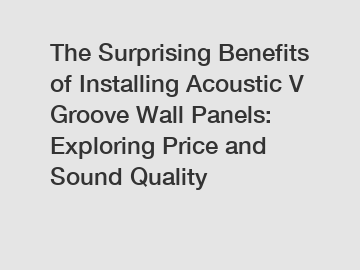 The Surprising Benefits of Installing Acoustic V Groove Wall Panels: Exploring Price and Sound Quality