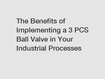The Benefits of Implementing a 3 PCS Ball Valve in Your Industrial Processes