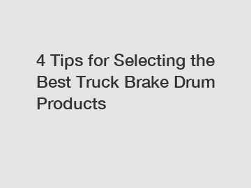 4 Tips for Selecting the Best Truck Brake Drum Products