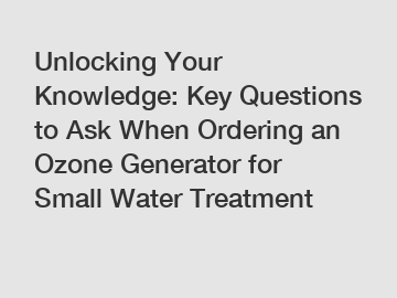 Unlocking Your Knowledge: Key Questions to Ask When Ordering an Ozone Generator for Small Water Treatment