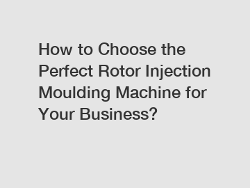 How to Choose the Perfect Rotor Injection Moulding Machine for Your Business?