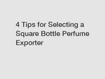 4 Tips for Selecting a Square Bottle Perfume Exporter