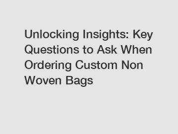 Unlocking Insights: Key Questions to Ask When Ordering Custom Non Woven Bags