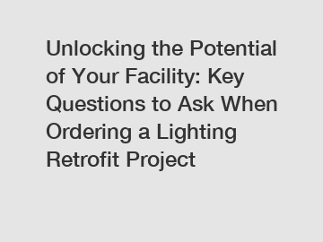 Unlocking the Potential of Your Facility: Key Questions to Ask When Ordering a Lighting Retrofit Project