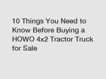 10 Things You Need to Know Before Buying a HOWO 4x2 Tractor Truck for Sale