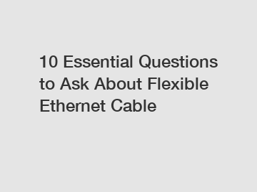 10 Essential Questions to Ask About Flexible Ethernet Cable