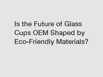 Is the Future of Glass Cups OEM Shaped by Eco-Friendly Materials?