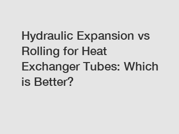 Hydraulic Expansion vs Rolling for Heat Exchanger Tubes: Which is Better?