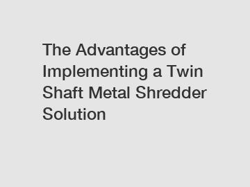 The Advantages of Implementing a Twin Shaft Metal Shredder Solution