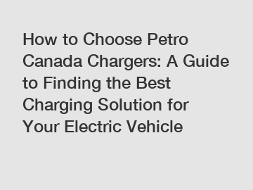 How to Choose Petro Canada Chargers: A Guide to Finding the Best Charging Solution for Your Electric Vehicle