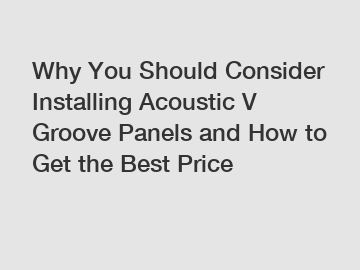Why You Should Consider Installing Acoustic V Groove Panels and How to Get the Best Price