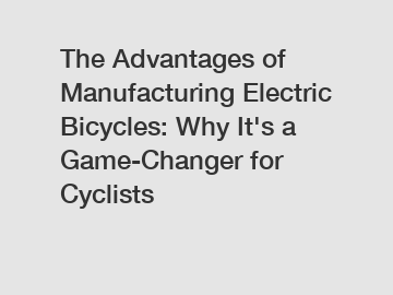 The Advantages of Manufacturing Electric Bicycles: Why It's a Game-Changer for Cyclists