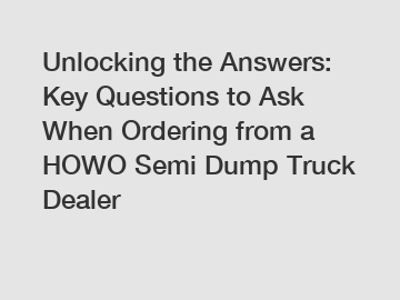 Unlocking the Answers: Key Questions to Ask When Ordering from a HOWO Semi Dump Truck Dealer