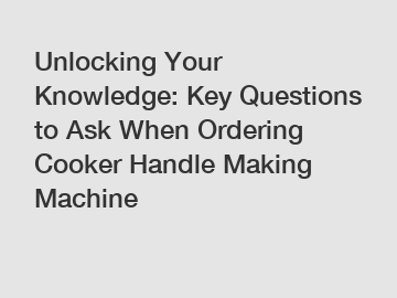 Unlocking Your Knowledge: Key Questions to Ask When Ordering Cooker Handle Making Machine
