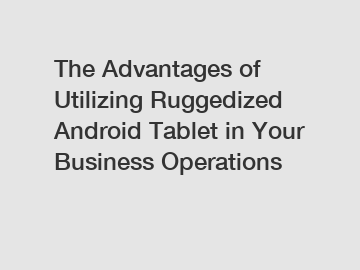 The Advantages of Utilizing Ruggedized Android Tablet in Your Business Operations