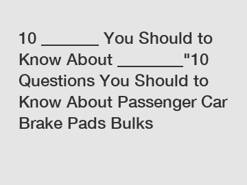10 _______ You Should to Know About ________"10 Questions You Should to Know About Passenger Car Brake Pads Bulks