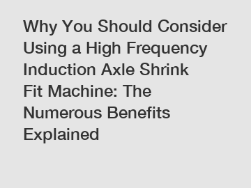 Why You Should Consider Using a High Frequency Induction Axle Shrink Fit Machine: The Numerous Benefits Explained