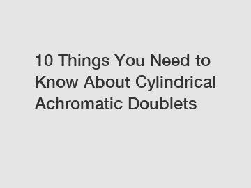 10 Things You Need to Know About Cylindrical Achromatic Doublets