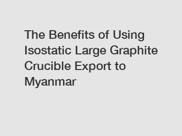 The Benefits of Using Isostatic Large Graphite Crucible Export to Myanmar