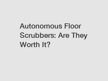 Autonomous Floor Scrubbers: Are They Worth It?