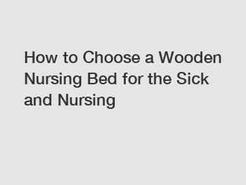 How to Choose a Wooden Nursing Bed for the Sick and Nursing