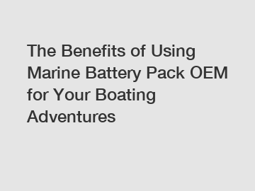 The Benefits of Using Marine Battery Pack OEM for Your Boating Adventures