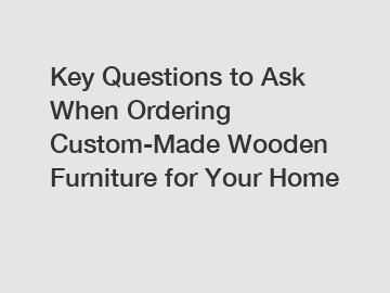 Key Questions to Ask When Ordering Custom-Made Wooden Furniture for Your Home