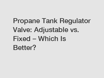 Propane Tank Regulator Valve: Adjustable vs. Fixed – Which Is Better?