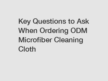 Key Questions to Ask When Ordering ODM Microfiber Cleaning Cloth