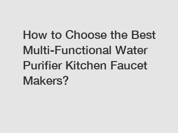 How to Choose the Best Multi-Functional Water Purifier Kitchen Faucet Makers?