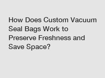 How Does Custom Vacuum Seal Bags Work to Preserve Freshness and Save Space?