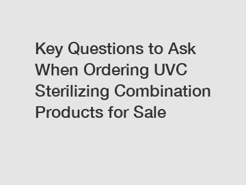 Key Questions to Ask When Ordering UVC Sterilizing Combination Products for Sale