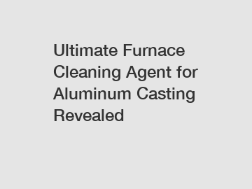 Ultimate Furnace Cleaning Agent for Aluminum Casting Revealed