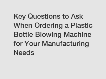 Key Questions to Ask When Ordering a Plastic Bottle Blowing Machine for Your Manufacturing Needs