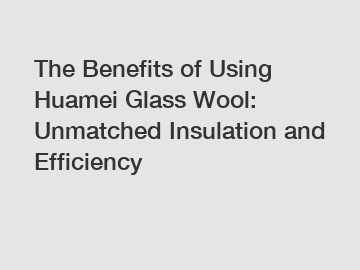 The Benefits of Using Huamei Glass Wool: Unmatched Insulation and Efficiency