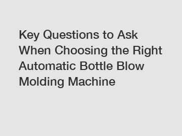 Key Questions to Ask When Choosing the Right Automatic Bottle Blow Molding Machine