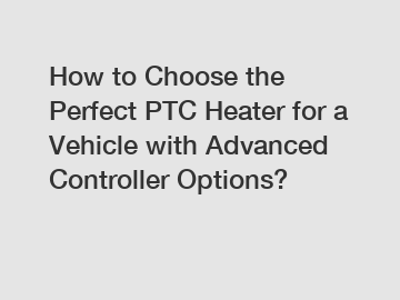 How to Choose the Perfect PTC Heater for a Vehicle with Advanced Controller Options?